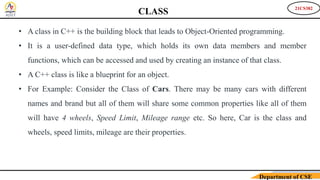 21CS382
Department of CSE
CLASS
• A class in C++ is the building block that leads to Object-Oriented programming.
• It is a user-defined data type, which holds its own data members and member
functions, which can be accessed and used by creating an instance of that class.
• A C++ class is like a blueprint for an object.
• For Example: Consider the Class of Cars. There may be many cars with different
names and brand but all of them will share some common properties like all of them
will have 4 wheels, Speed Limit, Mileage range etc. So here, Car is the class and
wheels, speed limits, mileage are their properties.
 