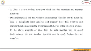 21CS382
Department of CSE
• A Class is a user defined data-type which has data members and member
functions.
• Data members are the data variables and member functions are the functions
used to manipulate these variables and together these data members and
member functions defines the properties and behavior of the objects in a Class.
• In the above example of class Car, the data member will be speed
limit, mileage etc and member functions can be apply brakes, increase
speed etc.
 