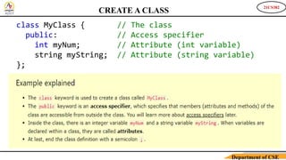 21CS382
Department of CSE
CREATE A CLASS
class MyClass { // The class
public: // Access specifier
int myNum; // Attribute (int variable)
string myString; // Attribute (string variable)
};
 