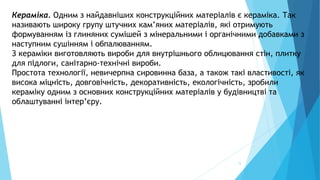 15
Кераміка. Одним з найдавніших конструкційних матеріалів є кераміка. Так
називають широку групу штучних кам’яних матеріалів, які отримують
формуванням із глиняних сумішей з мінеральними і органічними добавками з
наступним сушінням і обпалюванням.
З кераміки виготовляють вироби для внутрішнього облицювання стін, плитку
для підлоги, санітарно-технічні вироби.
Простота технології, невичерпна сировинна база, а також такі властивості, як
висока міцність, довговічність, декоративність, екологічність, зробили
кераміку одним з основних конструкційних матеріалів у будівництві та
облаштуванні інтер’єру.
 