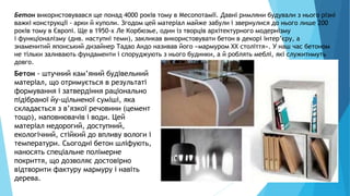 16
Бетон використовувався ще понад 4000 років тому в Месопотамії. Давні римляни будували з нього різні
важкі конструкції - арки й куполи. Згодом цей матеріал майже забули і звернулися до нього лише 200
років тому в Європі. Ще в 1950-х Ле Корбюзье, один із творців архітектурного модернізму
і функціоналізму (див. наступні теми), закликав використовувати бетон в декорі інтер’єру, а
знаменитий японський дизайнер Тадао Андо називав його «мармуром XX століття». У наш час бетоном
не тільки заливають фундаменти і споруджують з нього будинки, а й роблять меблі, які служитимуть
довго.
Бетон - штучний кам’яний будівельний
матеріал, що отримується в результаті
формування і затвердіння раціонально
підібраної йу-щільненої суміші, яка
складається з в’язкої речовини (цемент
тощо), наповнювачів і води. Цей
матеріал недорогий, доступний,
екологічний, стійкий до впливу вологи і
температури. Сьогодні бетон шліфують,
наносять спеціальне полімерне
покриття, що дозволяє достовірно
відтворити фактуру мармуру і навіть
дерева.
 