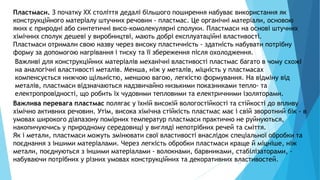 17
Пластмаси. З початку XX століття дедалі більшого поширення набуває використання як
конструкційного матеріалу штучних речовин - пластмас. Це органічні матеріали, основою
яких є природні або синтетичні висо-комолекулярні сполуки. Пластмаси на основі штучних
хімічних сполук дешеві у виробництві, мають добрі експлуатаційні властивості.
Пластмаси отримали свою назву через високу пластичність - здатність набувати потрібну
форму за допомогою нагрівання і тиску та її збереження після охолодження.
Важливі для конструкційних матеріалів механічні властивості пластмас багато в чому схожі
на аналогічні властивості металів. Менша, ніж у металів, міцність у пластмасах
компенсується нижчою щільністю, меншою вагою, легкістю формування. На відміну від
металів, пластмаси відзначаються надзвичайно низькими показниками тепло- та
електропровідності, що робить їх чудовими тепловими та електричними ізоляторами.
Важлива перевага пластмас полягає у їхній високій вологостійкості та стійкості до впливу
хімічно активних речовин. Утім, висока хімічна стійкість пластмас має і свій зворотний бік - в
умовах широкого діапазону помірних температур пластмаси практично не руйнуються,
накопичуючись у природному середовищі у вигляді непотрібних речей та сміття.
Як і метали, пластмаси можуть змінювати свої властивості внаслідок спеціальної обробки та
поєднання з іншими матеріалами. Через легкість обробки пластмаси краще й міцніше, ніж
метали, поєднуються з іншими матеріалами - волокнами, барвниками, стабілізаторами, -
набуваючи потрібних у різних умовах конструкційних та декоративних властивостей.
 