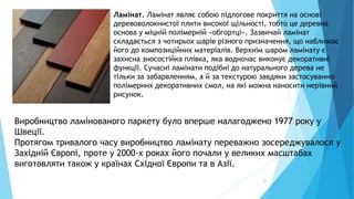 20
Ламінат. Ламінат являє собою підлогове покриття на основі
деревоволокнистої плити високої щільності, тобто це деревна
основа у міцній полімерній «обгортці». Зазвичай ламінат
складається з чотирьох шарів різного призначення, що наближає
його до композиційних матеріалів. Верхнім шаром ламінату є
захисна зносостійка плівка, яка водночас виконує декоративні
функції. Сучасні ламінати подібні до натурального дерева не
тільки за забарвленням, а й за текстурою завдяки застосуванню
полімерних декоративних смол, на які можна наносити нерівний
рисунок.
Виробництво ламінованого паркету було вперше налагоджено 1977 року у
Швеції.
Протягом тривалого часу виробництво ламінату переважно зосереджувалося у
Західній Європі, проте у 2000-х роках його почали у великих масштабах
виготовляти також у країнах Східної Європи та в Азії.
 