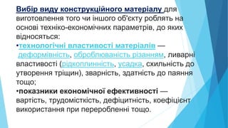 Вибір виду конструкційного матеріалу для
виготовлення того чи іншого об'єкту роблять на
основі техніко-економічних параметрів, до яких
відносяться:
•технологічні властивості матеріалів —
деформівність, оброблюваність різанням, ливарні
властивості (рідкоплинність, усадка, схильність до
утворення тріщин), зварність, здатність до паяння
тощо;
•показники економічної ефективності —
вартість, трудомісткість, дефіцитність, коефіцієнт
використання при переробленні тощо.
 
