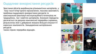 Ощадливе використання ресурсів
22
Зростання обсягів виробництва різноманітних матеріалів, у
тому числі інтер’єрного призначення, посилює важливість
проблеми ощадливого використання ресурсів та
максимальної реалізації експлуатаційного потенціалу як
традиційних, так і новітніх матеріалів. Економія передусім
досягається за рахунок комплексної переробки сировини,
результатом якої є добування якомога більшої кількості її
корисних компонентів. Заощадженню матеріальних
ресурсів
також сприяє переробка відходів.
 