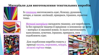 Матеріали для виготовлення текстильних виробів
Із тканини виготовляють одяг, білизну, рушники,
штори, а також: аплікації, прикраси, іграшки, серветки
тощо.
Неткані матеріали нагадують тканину, але виробляють
їх без процесів ткацтва й прядіння: в основному це фетр
- матеріал зі зваляної вовни. Із нього виготовляють
капелюшки, сумочки, іграшки, прикраси, ним
оздоблюють одяг.
Для оздоблення виробів стануть у
пригоді тасьма, мереживо, шнури,
атласні стрічки тощо.
 