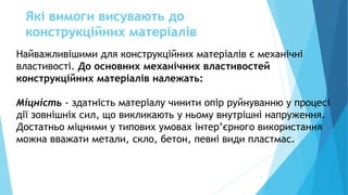 Які вимоги висувають до
конструкційних матеріалів
3
Найважливішими для конструкційних матеріалів є механічні
властивості. До основних механічних властивостей
конструкційних матеріалів належать:
Міцність - здатність матеріалу чинити опір руйнуванню у процесі
дії зовнішніх сил, що викликають у ньому внутрішні напруження.
Достатньо міцними у типових умовах інтер’єрного використання
можна вважати метали, скло, бетон, певні види пластмас.
 