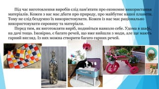 Під час виготовлення виробів слід пам'ятати про економне використання
матеріалів. Кожен з вас має дбати про природу, про майбутнє нашої планети.
Тому не слід бездумно їх використовувати. Кожен із нас має раціонально
використовувати сировину та матеріали.
Перед тим, як виготовляти виріб, подивіться навколо себе. Удома в шафі,
на дачі тощо. Імовірно, є багато речей, що вже вийшли з моди, але ще мають
гарний вигляд. Із них можна створити багато гарних речей.
 