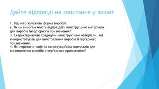 Дайте відповіді на запитання у зошит
1. Від чого залежить форма виробу?
2. Яким вимогам мають відповідати конструкційні матеріали
для виробів інтер’єрного призначення?
3. Схарактеризуйте традиційні конструктивні матеріали, які
використовують для виготовлення виробів інтер’єрного
призначення.
4. Які переваги новітніх конструкційних матеріалів для
виготовлення виробів інтер’єрного призначення?
 