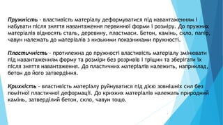 4
Пружність - властивість матеріалу деформуватися під навантаженням і
набувати після зняття навантаження первинної форми і розміру. До пружних
матеріалів відносять сталь, деревину, пластмаси. Бетон, камінь, скло, папір,
чавун належать до матеріалів з низькими показниками пружності.
Пластичність - протилежна до пружності властивість матеріалу змінювати
під навантаженням форму та розміри без розривів і тріщин та зберігати їх
після зняття навантаження. До пластичних матеріалів належить, наприклад,
бетон до його затвердіння.
Крихкість - властивість матеріалу руйнуватися під дією зовнішніх сил без
помітної пластичної деформації. До крихких матеріалів належать природний
камінь, затверділий бетон, скло, чавун тощо.
 