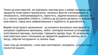 5
Також до властивостей, які відіграють важливу роль у виборі матеріалу для
предметів інтер’єрного призначення, належать фізичні (теплопровідність,
теплоємність, електропровідність, пористість, водопоглинальна здатність та
ін.), хімічні (корозійна стійкість, стійкість до дії різних речовин) та комплексні
властивості, серед яких найважливішими є надійність та довговічність.
Вироби інтер’єрного призначення - це елементи внутрішніх конструкцій та
матеріали оздоблення приміщень, меблі, санітарно-технічне устаткування,
освітлювальні прилади, аксесуари і предмети декору тощо. За загальними
властивостями вони є близькими до предметів щоденного вжитку, як-от
посуд, побутові інструменти та техніка тощо.
Саме тому до матеріалів, з яких вони виготовлені, висувають, з-поміж інших, і
екологічні вимоги.
 