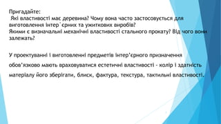 7
Пригадайте:
Які властивості має деревина? Чому вона часто застосовується для
виготовлення інтер`єрних та ужиткових виробів?
Якими є визначальні механічні властивості стального прокату? Від чого вони
залежать?
У проектуванні і виготовленні предметів інтер’єрного призначення
обов’язково мають враховуватися естетичні властивості - колір і здатність
матеріалу його зберігати, блиск, фактура, текстура, тактильні властивості.
 