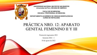 PRÁCTICA NRO. 12: APARATO
GENITAL FEMENINO II Y III
Promoción ingresantes 2021
Semestre 2022 – I
10 de agosto de 2022
UNIVERSIDAD NACIONAL MAYOR DE SAN MARCOS
Universidad del Perú, DECANA DE AMÉRICA
FACULTAD DE MEDICINA
ESCUELA PROFESIONAL DE MEDICINA
DEPARTAMENTO ACADÉMICO DE CIENCIAS MORFOLÓGICAS
CURSO DE HISTOLOGÍA
 