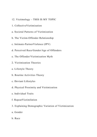 12. Victimology – THIS IS MY TOPIC
1. CollectiveVictimization
a. Societal Patterns of Victimization
b. The Victim-Offender Relationship
c. Intimate-PartnerViolence (IPV)
d. Perceived Race/Gender/Age of Offenders
e. The Offender/Victimization Myth
2. Victimization Theories
a. Lifestyle Theory
b. Routine Activities Theory
c. Deviant Lifestyles
d. Physical Proximity and Victimization
e. Individual Traits
f. RepeatVictimilation
3. Explaining Demographic Variation of Victimization
a. Gender
b. Race
 