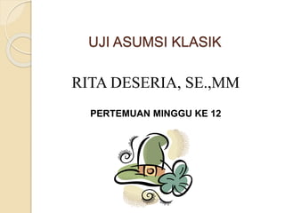 UJI ASUMSI KLASIK
RITA DESERIA, SE.,MM
PERTEMUAN MINGGU KE 12
 