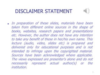 DISCLAIMER STATEMENT
■ In preparation of these slides, materials have been
taken from different online sources in the shape of
books, websites, research papers and presentations
etc. However, the author does not have any intention
to take any benefit of these in her/his own name. This
lecture (audio, video, slides etc) is prepared and
delivered only for educational purposes and is not
intended to infringe upon the copyrighted material.
Sources have been acknowledged where applicable.
The views expressed are presenter’s alone and do not
necessarily represent actual author(s) or the
institution.
1
 