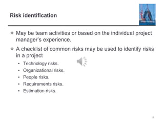 Risk identification
✧ May be team activities or based on the individual project
manager’s experience.
✧ A checklist of common risks may be used to identify risks
in a project
▪ Technology risks.
▪ Organizational risks.
▪ People risks.
▪ Requirements risks.
▪ Estimation risks.
16
 