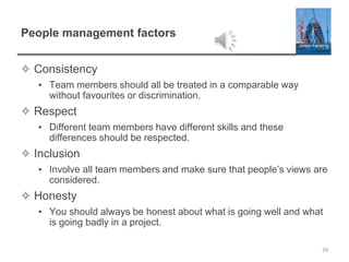 People management factors
✧ Consistency
▪ Team members should all be treated in a comparable way
without favourites or discrimination.
✧ Respect
▪ Different team members have different skills and these
differences should be respected.
✧ Inclusion
▪ Involve all team members and make sure that people’s views are
considered.
✧ Honesty
▪ You should always be honest about what is going well and what
is going badly in a project.
29
 