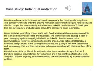 Case study: Individual motivation
33
Alice is a software project manager working in a company that develops alarm systems.
This company wishes to enter the growing market of assistive technology to help elderly and
disabled people live independently. Alice has been asked to lead a team of 6 developers
than can develop new products based around the company’s alarm technology.
Alice’s assistive technology project starts well. Good working relationships develop within
the team and creative new ideas are developed. The team decides to develop a peer-to-
peer messaging system using digital televisions linked to the alarm network for
communications. However, some months into the project, Alice notices that Dorothy, a
hardware design expert, starts coming into work late, the quality of her work deteriorates
and, increasingly, that she does not appear to be communicating with other members of the
team.
Alice talks about the problem informally with other team members to try to find out if
Dorothy’s personal circumstances have changed, and if this might be affecting her work.
They don’t know of anything, so Alice decides to talk with Dorothy to try to understand the
problem.
 
