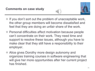 Comments on case study
✧ If you don’t sort out the problem of unacceptable work,
the other group members will become dissatisfied and
feel that they are doing an unfair share of the work.
✧ Personal difficulties affect motivation because people
can’t concentrate on their work. They need time and
support to resolve these issues, although you have to
make clear that they still have a responsibility to their
employer.
✧ Alice gives Dorothy more design autonomy and
organizes training courses in software engineering that
will give her more opportunities after her current project
has finished.
35
 
