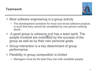 Teamwork
✧ Most software engineering is a group activity
▪ The development schedule for most non-trivial software projects
is such that they cannot be completed by one person working
alone.
✧ A good group is cohesive and has a team spirit. The
people involved are motivated by the success of the
group as well as by their own personal goals.
✧ Group interaction is a key determinant of group
performance.
✧ Flexibility in group composition is limited
▪ Managers must do the best they can with available people.
40
 