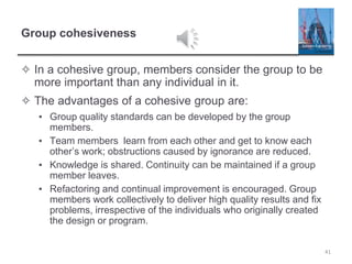 Group cohesiveness
✧ In a cohesive group, members consider the group to be
more important than any individual in it.
✧ The advantages of a cohesive group are:
▪ Group quality standards can be developed by the group
members.
▪ Team members learn from each other and get to know each
other’s work; obstructions caused by ignorance are reduced.
▪ Knowledge is shared. Continuity can be maintained if a group
member leaves.
▪ Refactoring and continual improvement is encouraged. Group
members work collectively to deliver high quality results and fix
problems, irrespective of the individuals who originally created
the design or program.
41
 