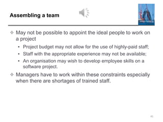 Assembling a team
✧ May not be possible to appoint the ideal people to work on
a project
▪ Project budget may not allow for the use of highly-paid staff;
▪ Staff with the appropriate experience may not be available;
▪ An organisation may wish to develop employee skills on a
software project.
✧ Managers have to work within these constraints especially
when there are shortages of trained staff.
45
 