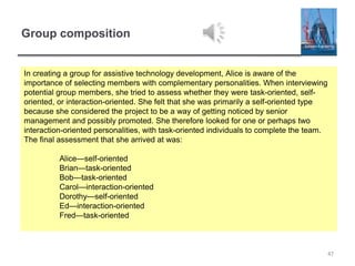 Group composition
47
In creating a group for assistive technology development, Alice is aware of the
importance of selecting members with complementary personalities. When interviewing
potential group members, she tried to assess whether they were task-oriented, self-
oriented, or interaction-oriented. She felt that she was primarily a self-oriented type
because she considered the project to be a way of getting noticed by senior
management and possibly promoted. She therefore looked for one or perhaps two
interaction-oriented personalities, with task-oriented individuals to complete the team.
The final assessment that she arrived at was:
Alice—self-oriented
Brian—task-oriented
Bob—task-oriented
Carol—interaction-oriented
Dorothy—self-oriented
Ed—interaction-oriented
Fred—task-oriented
 