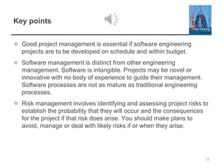 Key points
✧ Good project management is essential if software engineering
projects are to be developed on schedule and within budget.
✧ Software management is distinct from other engineering
management. Software is intangible. Projects may be novel or
innovative with no body of experience to guide their management.
Software processes are not as mature as traditional engineering
processes.
✧ Risk management involves identifying and assessing project risks to
establish the probability that they will occur and the consequences
for the project if that risk does arise. You should make plans to
avoid, manage or deal with likely risks if or when they arise.
53
 