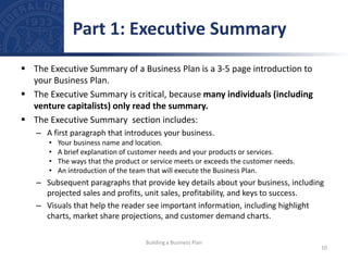  The Executive Summary of a Business Plan is a 3-5 page introduction to
your Business Plan.
 The Executive Summary is critical, because many individuals (including
venture capitalists) only read the summary.
 The Executive Summary section includes:
– A first paragraph that introduces your business.
• Your business name and location.
• A brief explanation of customer needs and your products or services.
• The ways that the product or service meets or exceeds the customer needs.
• An introduction of the team that will execute the Business Plan.
– Subsequent paragraphs that provide key details about your business, including
projected sales and profits, unit sales, profitability, and keys to success.
– Visuals that help the reader see important information, including highlight
charts, market share projections, and customer demand charts.
Part 1: Executive Summary
10
Building a Business Plan
 