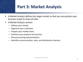  A Market Analysis defines the target market so that you can position your
business to get its share of sales.
 A Market Analysis section:
– Defines your market.
– Segments your customers.
– Projects your market share.
– Positions your products and services.
– Discusses pricing and promotions.
– Identifies communication, sales, and distribution channels.
Part 3: Market Analysis
12
Building a Business Plan
 