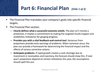  The Financial Plan translates your company's goals into specific financial
targets.
 The Financial Plan section:
– Clearly defines what a successful outcome entails. The plan isn't merely a
prediction; it implies a commitment to making the targeted results happen and
establishes milestones for gauging progress.
– Provides you with a vital feedback-and-control tool. Variances from
projections provide early warnings of problems. When variances occur, the
plan can provide a framework for determining the financial impact and the
effects of various corrective actions.
– Anticipate problems. If rapid growth creates a cash shortage due to
investment in receivables and inventory, the forecast should show this. If next
year's projections depend on certain milestones this year, the assumptions
should spell this out.
Part 6: Financial Plan (Slide 1 of 2)
15
Building a Business Plan
 