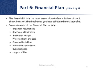  The Financial Plan is the most essential part of your Business Plan. It
shows investors the timeframes you have scheduled to make profits.
 Some elements of the Financial Plan include:
– Important Assumptions
– Key Financial Indicators
– Break-even Analysis
– Projected Profit and Loss
– Projected Cash Flow
– Projected Balance Sheet
– Business Ratios
– Long-term Plan
Part 6: Financial Plan (Slide 2 of 2)
16
Building a Business Plan
 