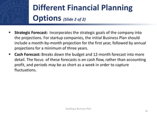  Strategic Forecast: Incorporates the strategic goals of the company into
the projections. For startup companies, the initial Business Plan should
include a month-by-month projection for the first year, followed by annual
projections for a minimum of three years.
 Cash Forecast: Breaks down the budget and 12-month forecast into more
detail. The focus of these forecasts is on cash flow, rather than accounting
profit, and periods may be as short as a week in order to capture
fluctuations.
Different Financial Planning
Options (Slide 2 of 2)
18
Building a Business Plan
 