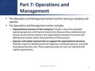  The Operations and Management section outlines how your company will
operate.
 The Operations and Management section includes:
– Organizational structure of the company. Provides a basis for projected
operating expenses and financial statements. Because these statements are
heavily scrutinized by investors, the organizational structure has to be well-
defined and realistic within the parameters of the business.
– Expense and capital requirements to support the organizational structure.
Provides a basis to identify personnel expenses, overhead expenses, and costs
of products/services sold. These expenses/costs can then be matched with
capital requirements.
Part 7: Operations and
Management
19
Building a Business Plan
 