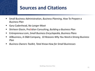  Small Business Administration, Business Planning, How To Prepare a
Business Plan
 Gary Cadenhead, No Longer Moot
 Shirleen Glasin, ProSidian Consulting, Building a Business Plan
 Entrepreneur.com, Small Business Encyclopedia, Business Plans
 AllBusiness, A D&B Company, 10 Reasons Why You Need a Strong Business
Plan
 Business Owners Toolkit, Total Know-How for Small Businesses
Sources and Citations
21
Building a Business Plan
 