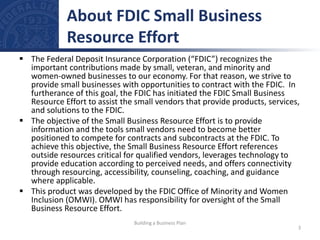  The Federal Deposit Insurance Corporation (“FDIC”) recognizes the
important contributions made by small, veteran, and minority and
women-owned businesses to our economy. For that reason, we strive to
provide small businesses with opportunities to contract with the FDIC. In
furtherance of this goal, the FDIC has initiated the FDIC Small Business
Resource Effort to assist the small vendors that provide products, services,
and solutions to the FDIC.
 The objective of the Small Business Resource Effort is to provide
information and the tools small vendors need to become better
positioned to compete for contracts and subcontracts at the FDIC. To
achieve this objective, the Small Business Resource Effort references
outside resources critical for qualified vendors, leverages technology to
provide education according to perceived needs, and offers connectivity
through resourcing, accessibility, counseling, coaching, and guidance
where applicable.
 This product was developed by the FDIC Office of Minority and Women
Inclusion (OMWI). OMWI has responsibility for oversight of the Small
Business Resource Effort.
About FDIC Small Business
Resource Effort
3
Building a Business Plan
 