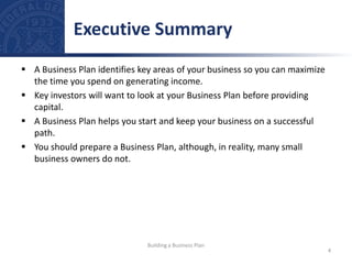  A Business Plan identifies key areas of your business so you can maximize
the time you spend on generating income.
 Key investors will want to look at your Business Plan before providing
capital.
 A Business Plan helps you start and keep your business on a successful
path.
 You should prepare a Business Plan, although, in reality, many small
business owners do not.
Executive Summary
4
Building a Business Plan
 