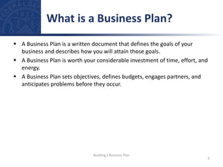  A Business Plan is a written document that defines the goals of your
business and describes how you will attain those goals.
 A Business Plan is worth your considerable investment of time, effort, and
energy.
 A Business Plan sets objectives, defines budgets, engages partners, and
anticipates problems before they occur.
What is a Business Plan?
5
Building a Business Plan
 