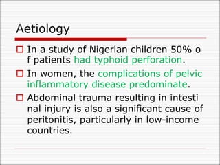Aetiology
o In a study of Nigerian children 50% o
f patients had typhoid perforation.
o In women, the complications of pelvic
inflammatory disease predominate.
o Abdominal trauma resulting in intesti
nal injury is also a significant cause of
peritonitis, particularly in low-income
countries.
 