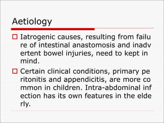 Aetiology
o Iatrogenic causes, resulting from failu
re of intestinal anastomosis and inadv
ertent bowel injuries, need to kept in
mind.
o Certain clinical conditions, primary pe
ritonitis and appendicitis, are more co
mmon in children. Intra-abdominal inf
ection has its own features in the elde
rly.
 