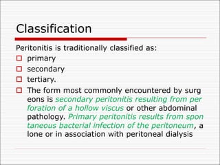 Classification
Peritonitis is traditionally classified as:
o primary
o secondary
o tertiary.
o The form most commonly encountered by surg
eons is secondary peritonitis resulting from per
foration of a hollow viscus or other abdominal
pathology. Primary peritonitis results from spon
taneous bacterial infection of the peritoneum, a
lone or in association with peritoneal dialysis
 