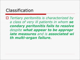 Classification
o Tertiary peritonitis is characterized by
a class of very ill patients in whom se
condary peritonitis fails to resolve
despite what appear to be appropr
iate measures and is associated wi
th multi-organ failure.
 