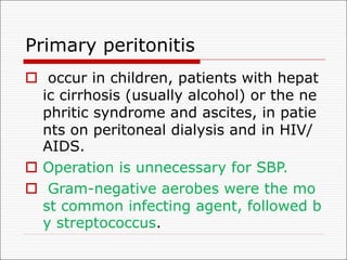 Primary peritonitis
o occur in children, patients with hepat
ic cirrhosis (usually alcohol) or the ne
phritic syndrome and ascites, in patie
nts on peritoneal dialysis and in HIV/
AIDS.
o Operation is unnecessary for SBP.
o Gram-negative aerobes were the mo
st common infecting agent, followed b
y streptococcus.
 