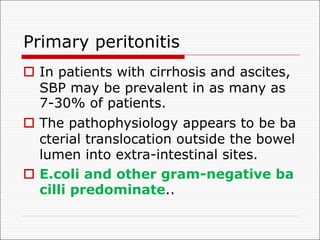 Primary peritonitis
o In patients with cirrhosis and ascites,
SBP may be prevalent in as many as
7-30% of patients.
o The pathophysiology appears to be ba
cterial translocation outside the bowel
lumen into extra-intestinal sites.
o E.coli and other gram-negative ba
cilli predominate..
 