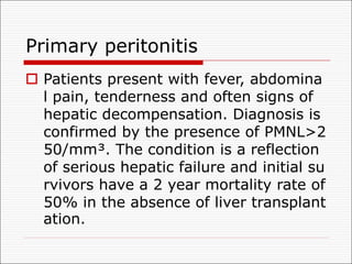 Primary peritonitis
o Patients present with fever, abdomina
l pain, tenderness and often signs of
hepatic decompensation. Diagnosis is
confirmed by the presence of PMNL>2
50/mm³. The condition is a reflection
of serious hepatic failure and initial su
rvivors have a 2 year mortality rate of
50% in the absence of liver transplant
ation.
 