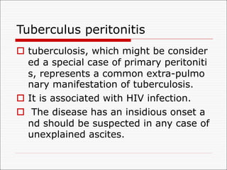 Tuberculus peritonitis
o tuberculosis, which might be consider
ed a special case of primary peritoniti
s, represents a common extra-pulmo
nary manifestation of tuberculosis.
o It is associated with HIV infection.
o The disease has an insidious onset a
nd should be suspected in any case of
unexplained ascites.
 