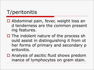 T/peritonitis
o Abdominal pain, fever, weight loss an
d tenderness are the common present
ing features.
o The indolent nature of the process sh
ould assist in distinguishing it from ot
her forms of primary and secondary p
eritonitis.
o Analysis of ascitic fluid shows predom
inance of lymphocytes on gram stain.
 