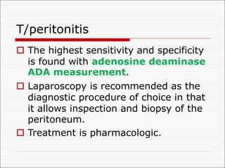 T/peritonitis
o The highest sensitivity and specificity
is found with adenosine deaminase
ADA measurement.
o Laparoscopy is recommended as the
diagnostic procedure of choice in that
it allows inspection and biopsy of the
peritoneum.
o Treatment is pharmacologic.
 