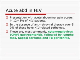 Acute abd in HIV
o Presentation with acute abdominal pain occurs
in 12-48% of HIV patients.
o In the absence of anti-retroviral therapy over 5
0% of these have HIV-related pathology.
o These are, most commonly, cytomegalovirus
(CMV) gastroenteritis, followed by lympho
mas, Kaposi sarcoma and TB peritonitis.
 